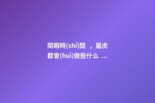 閑暇時(shí)間，屬虎都會(huì)做些什么？